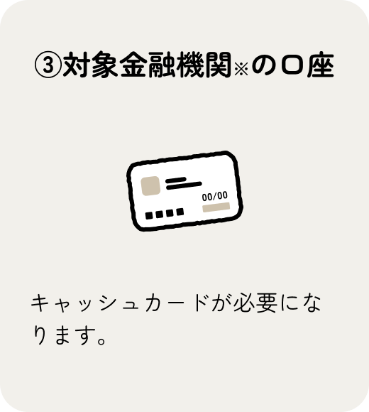 キャッシュカードを発行している対象金融機関の口座をご用意ください。
